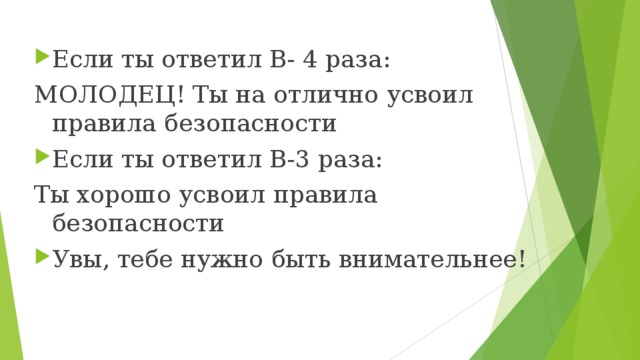Если ты ответил В- 4 раза: МОЛОДЕЦ! Ты на отлично усвоил правила безопасности Если ты ответил В-3 раза: Ты хорошо усвоил правила безопасности Увы, тебе нужно быть внимательнее! 