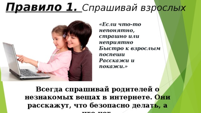  Правило 1. Спрашивай взрослых   «Если что-то непонятно, страшно или неприятно Быстро к взрослым поспеши Расскажи и покажи.» Всегда спрашивай родителей о незнакомых вещах в интернете. Они расскажут, что безопасно делать, а что нет. 
