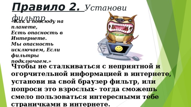 Правило 2.  Установи фильтр «Как и повсюду на планете, Есть опасность в Интернете. Мы опасность исключаем, Если фильтры подключаем.» Чтобы не сталкиваться с неприятной и огорчительной информацией в интернете, установи на свой браузер фильтр, или попроси это взрослых- тогда сможешь смело пользоваться интересными тебе страничками в интернете. 