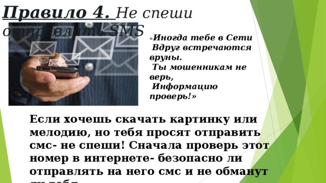 Правило 4. Не спеши отправлять SMS « Иногда тебе в Сети  Вдруг встречаются вруны.  Ты мошенникам не верь,  Информацию проверь!» Если хочешь скачать картинку или мелодию, но тебя просят отправить смс- не спеши! Сначала проверь этот номер в интернете- безопасно ли отправлять на него смс и не обманут ли тебя. 