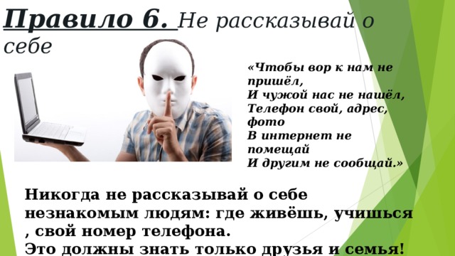 Правило 6. Не рассказывай о себе «Чтобы вор к нам не пришёл, И чужой нас не нашёл, Телефон свой, адрес, фото В интернет не помещай И другим не сообщай.» Никогда не рассказывай о себе незнакомым людям: где живёшь, учишься , свой номер телефона. Это должны знать только друзья и семья! 