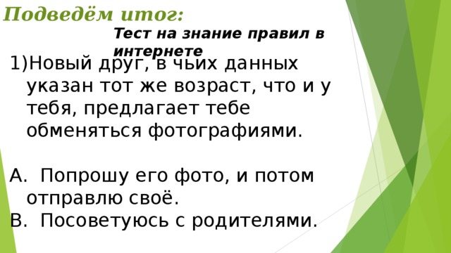 Подведём итог: Тест на знание правил в интернете Новый друг, в чьих данных указан тот же возраст, что и у тебя, предлагает тебе обменяться фотографиями. А. Попрошу его фото, и потом отправлю своё. В. Посоветуюсь с родителями. 