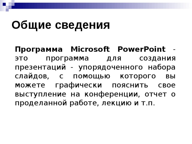 Общие сведения Программа Microsoft PowerPoint - это программа для создания презентаций - упорядоченного набора слайдов, с помощью которого вы можете графически пояснить свое выступление на конференции, отчет о проделанной работе, лекцию и т.п. 