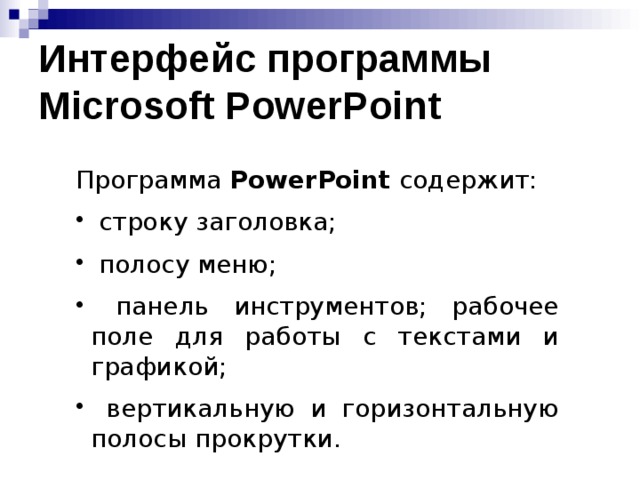 Интерфейс программы Microsoft PowerPoint Программа PowerPoint содержит:  строку заголовка;  полосу меню;  панель инструментов; рабочее поле для работы с текстами и графикой;  вертикальную и горизонтальную полосы прокрутки. Целесообразно загрузить программу Microsoft PowerPoint и обсудить ее интерфейс.  