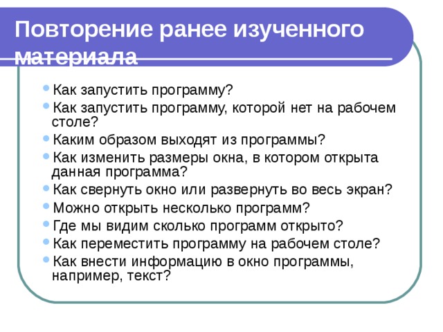 Повторение ранее изученного материала Как запустить программу? Как запустить программу, которой нет на рабочем столе? Каким образом выходят из программы? Как изменить размеры окна, в котором открыта данная программа? Как свернуть окно или развернуть во весь экран? Можно открыть несколько программ? Где мы видим сколько программ открыто? Как переместить программу на рабочем столе? Как внести информацию в окно программы, например, текст? Как запустить программу? Как запустить программу, которой нет на рабочем столе? Каким образом выходят из программы? Как изменить размеры окна, в котором открыта данная программа? Как свернуть окно или развернуть во весь экран? Можно открыть несколько программ? Где мы видим сколько программ открыто? Как переместить программу на рабочем столе? Как внести информацию в окно программы, например, текст? 