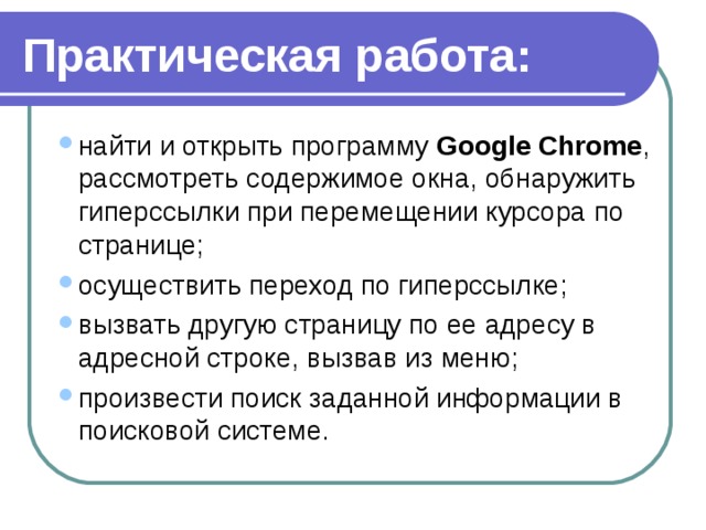 Практическая работа: найти и открыть программу  Google   Chrome , рассмотреть содержимое окна, обнаружить гиперссылки при перемещении курсора по странице; осуществить переход по гиперссылке; вызвать другую страницу по ее адресу в адресной строке, вызвав из меню; произвести поиск заданной информации в поисковой системе. найти и открыть программу  Google   Chrome , рассмотреть содержимое окна, обнаружить гиперссылки при перемещении курсора по странице; осуществить переход по гиперссылке; вызвать другую страницу по ее адресу в адресной строке, вызвав из меню; произвести поиск заданной информации в поисковой системе. 