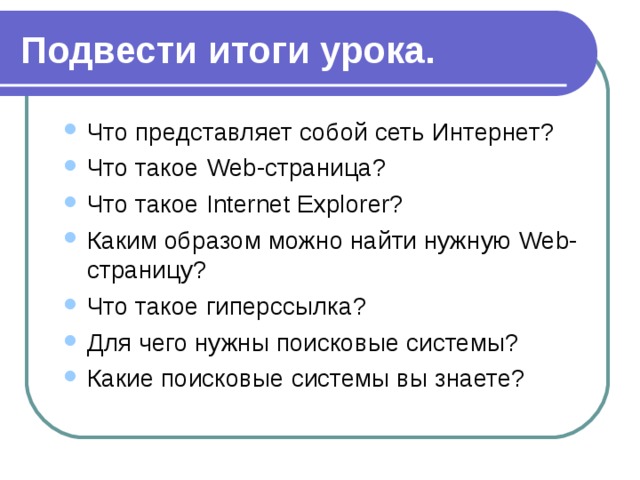 Подвести итоги урока. Что представляет собой сеть Интернет? Что такое Web-страница? Что такое Internet Explorer? Каким образом можно найти нужную Web-страницу? Что такое гиперссылка? Для чего нужны поисковые системы? Какие поисковые системы вы знаете? Что представляет собой сеть Интернет? Что такое Web-страница? Что такое Internet Explorer? Каким образом можно найти нужную Web-страницу? Что такое гиперссылка? Для чего нужны поисковые системы? Какие поисковые системы вы знаете? 