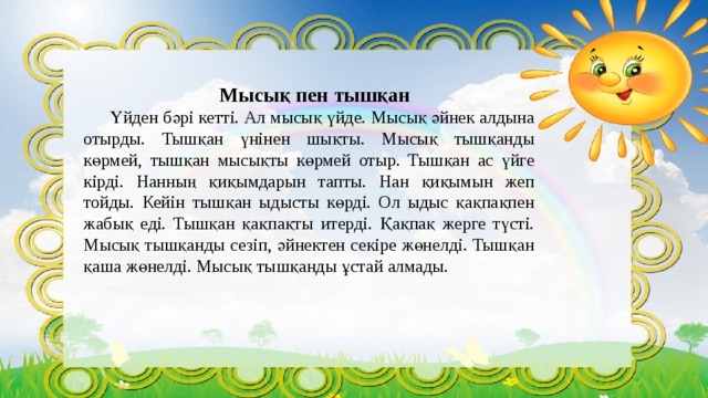 Мысық пен тышқан  Үйден бәрі кетті. Ал мысық үйде. Мысық әйнек алдына отырды. Тышқан үнінен шықты. Мысық тышқанды көрмей, тышқан мысықты көрмей отыр. Тышқан ас үйге кірді. Нанның қиқымдарын тапты. Нан қиқымын жеп тойды. Кейін тышқан ыдысты көрді. Ол ыдыс қақпақпен жабық еді. Тышқан қақпақты итерді. Қақпақ жерге түсті. Мысық тышқанды сезіп, әйнектен секіре жөнелді. Тышқан қаша жөнелді. Мысық тышқанды ұстай алмады. 