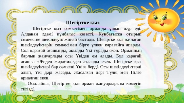 Шегіртке қыз     Шегіртке қыз сөмкесімен орманда ұшып жүр еді. Алданан әдемі күнбағыс кезесті. Күнбағысқа отырып сөмкесіне шекілдеуік жинай бастады. Шегіртке қыз жинаған шекілдеуіктерін сөмкесімен бірге үлкен қарағайға апарды. Сол қарағай ағашында, ақылды Үкі тұрады екен. Орманның барлық жануарлары осы Үкіден ем алады. Бұл қарағай ағашы: «Жедел жәрдем»,-деп аталады екен. Шегіртке қыз шекілдеуіктері бар сөмкені Үкіге берді. Осы шекілдеуіктерді алып, Үкі дәрі жасады. Жасалған дәрі Түлкі мен Пілге арналған екен.  Осылайша, Шегіртке қыз орман жануарларына көмегін тигізді. 