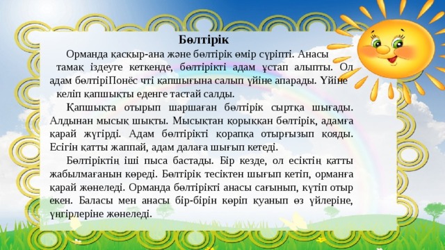 Бөлтірік   Орманда қасқыр-ана және бөлтірік өмір сүріпті. Анасы тамақ іздеуге кеткенде, бөлтірікті адам ұстап алыпты. Ол адам бөлтіріПонёс чті қапшығына салып үйіне апарады. Үйіне келіп қапшықты еденге тастай салды.  Қапшықта отырып шаршаған бөлтірік сыртқа шығады. Алдынан мысық шықты. Мысықтан қорыққан бөлтірік, адамға қарай жүгірді. Адам бөлтірікті қорапқа отырғызып қояды. Есігін қатты жаппай, адам далаға шығып кетеді.  Бөлтіріктің іші пыса бастады. Бір кезде, ол есіктің қатты жабылмағанын көреді. Бөлтірік тесіктен шығып кетіп, орманға қарай жөнеледі. Орманда бөлтірікті анасы сағынып, күтіп отыр екен. Баласы мен анасы бір-бірін көріп қуанып өз үйлеріне, үңгірлеріне жөнеледі. 