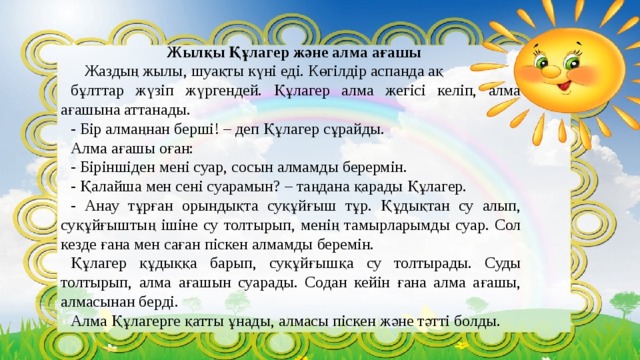 Жылқы Құлагер және алма ағашы  Жаздың жылы, шуақты күні еді. Көгілдір аспанда ақ бұлттар жүзіп жүргендей. Құлагер алма жегісі келіп, алма ағашына аттанады. - Бір алмаңнан берші! – деп Құлагер сұрайды. Алма ағашы оған: - Біріншіден мені суар, сосын алмамды берермін. - Қалайша мен сені суарамын? – таңдана қарады Құлагер. - Анау тұрған орындықта суқұйғыш тұр. Құдықтан су алып, суқұйғыштың ішіне су толтырып, менің тамырларымды суар. Сол кезде ғана мен саған піскен алмамды беремін. Құлагер құдыққа барып, суқұйғышқа су толтырады. Суды толтырып, алма ағашын суарады. Содан кейін ғана алма ағашы, алмасынан берді. Алма Құлагерге қатты ұнады, алмасы піскен және тәтті болды.  