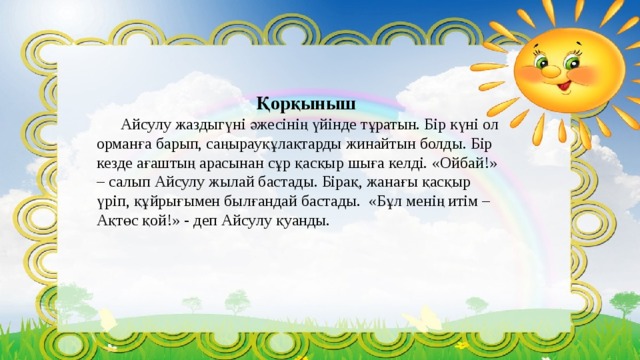Қорқыныш  Айсулу жаздыгүні әжесінің үйінде тұратын. Бір күні ол орманға барып, саңырауқұлақтарды жинайтын болды. Бір кезде ағаштың арасынан сұр қасқыр шыға келді. «Ойбай!» – салып Айсулу жылай бастады. Бірақ, жанағы қасқыр үріп, құйрығымен былғандай бастады. «Бұл менің итім – Ақтөс қой!» - деп Айсулу қуанды. 