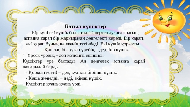 Батыл күшіктер Бір күні екі күшік болыпты. Таңертен аулаға шығып, аспанға қарап бір жарқыраған дөңгелекті көреді. Бір қарап, екі қарап бұның не екенің түсінбеді. Екі күшік қорықты. - Қанеки, біз бұған үрейік, - деді бір күшік. Үрсек үрейік, - деп келісіпті екіншісі. Күшіктер үре бастады. Ал дөңгелек аспанға қарай жоғарылай берді. - Қорқып кетті! – деп, қуанды бірінші күшік. - Қаша жөнелді! – деді, екінші күшік. Күшіктер қуана-қуана үрді. 