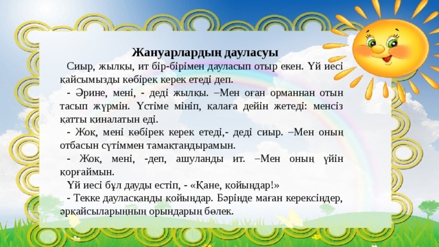 Жануарлардың дауласуы Сиыр, жылқы, ит бір-бірімен дауласып отыр екен. Үй иесі қайсымызды көбірек керек етеді деп. - Әрине, мені, - деді жылқы. –Мен оған орманнан отын тасып жүрмін. Үстіме мініп, қалаға дейін жетеді: менсіз қатты қиналатын еді. - Жоқ, мені көбірек керек етеді,- деді сиыр. –Мен оның отбасын сүтіммен тамақтандырамын. - Жоқ, мені, -деп, ашуланды ит. –Мен оның үйін қорғаймын. Үй иесі бұл дауды естіп, - «Қане, қойыңдар!» - Текке дауласқанды қойыңдар. Бәріңде маған керексіңдер, әрқайсыларыңның орындарың бөлек. 