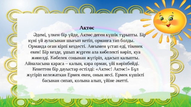 Ақтөс   Әдемі, үлкен бір үйде, Ақтөс деген күшік тұрыпты. Бір күні үй ауласынан шығып кетіп, орманға тап болды.    Орманда оған кірпі кездесті. Аяғымен ұстап еді, тікенек екен! Бір кезде, ұшып жүрген ала көбелекті көріп, қуа жөнелді. Көбелек соңынан жүгіріп, адасып қалыпты. Айналасына қараса – қалың, қара орман, үйі көрінбейді.  Кенеттен бір дауыстар естілді: «Ақтөс! Ақтөс!» Бұл жүгіріп кележатқан Ермек екен, оның иесі. Ермек күшікті басынан сипап, қолына алып, үйіне әкетті. 