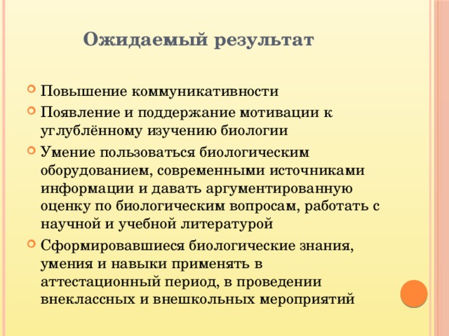  Ожидаемый результат Повышение коммуникативности Появление и поддержание мотивации к углублённому изучению биологии Умение пользоваться биологическим оборудованием, современными источниками информации и давать аргументированную оценку по биологическим вопросам, работать с научной и учебной литературой Сформировавшиеся биологические знания, умения и навыки применять в аттестационный период, в проведении внеклассных и внешкольных мероприятий 