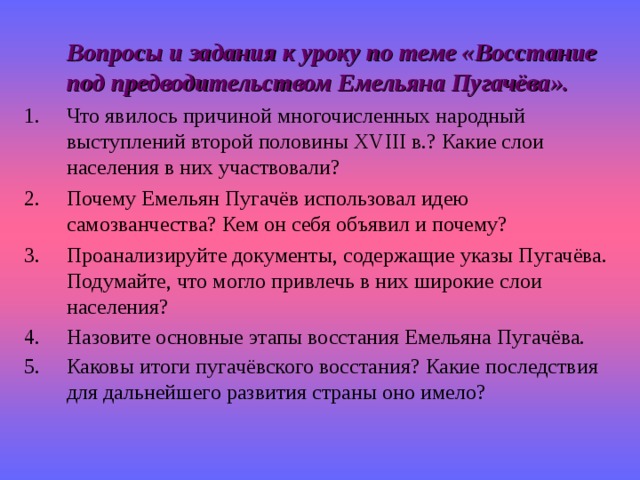  Вопросы и задания к уроку по теме «Восстание под предводительством Емельяна Пугачёва». Что явилось причиной многочисленных народный выступлений второй половины XVIII в.? Какие слои населения в них участвовали? Почему Емельян Пугачёв использовал идею самозванчества? Кем он себя объявил и почему? Проанализируйте документы, содержащие указы Пугачёва. Подумайте, что могло привлечь в них широкие слои населения? Назовите основные этапы восстания Емельяна Пугачёва. Каковы итоги пугачёвского восстания? Какие последствия для дальнейшего развития страны оно имело?  