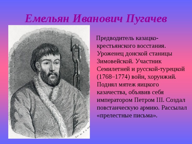 Емельян Иванович Пугачев  Предводитель казацко-крестьянского восстания. Уроженец донской станицы Зимовейской. Участник Семилетней и русской-турецкой (1768–1774) войн, хорунжий. Поднял мятеж яицкого казачества, объявив себя императором Петром III. Создал повстанческую армию. Рассылал «прелестные письма». 