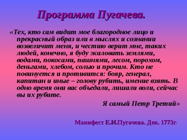 Программа Пугачева. «Тех, кто сам видит мое благородное лицо и прекрасный образ или в мыслях и сознании возвеличит меня, и честию верит мне, таких людей, конечно, я буду жаловать землями, водами, покосами, пашнями, лесом, порохом, деньгами, хлебом, солью и прочим. Кто не повинуется и противится: бояр, генерал, капитан и иные – голову рубить, имение взять. В одно время они вас объедали, лишали воли, сейчас вы их рубите. Я самый Петр Третий» Манифест Е.И.Пугачева. Дек. 1773г . 