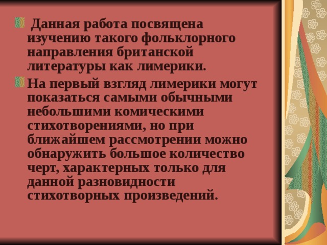  Данная работа посвящена изучению такого фольклорного направления британской литературы как лимерики. На первый взгляд лимерики могут показаться самыми обычными небольшими комическими стихотворениями, но при ближайшем рассмотрении можно обнаружить большое количество черт, характерных только для данной разновидности стихотворных произведений.  