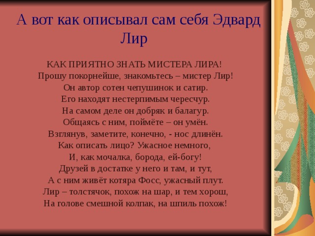  А вот как описывал сам себя Эдвард Лир  КАК ПРИЯТНО ЗНАТЬ МИСТЕРА ЛИРА! Прошу покорнейше, знакомьтесь – мистер Лир! Он автор сотен чепушинок и сатир. Его находят нестерпимым чересчур. На самом деле он добряк и балагур. Общаясь с ним, поймёте – он умён. Взглянув, заметите, конечно, - нос длинён. Как описать лицо? Ужасное немного, И, как мочалка, борода, ей-богу! Друзей в достатке у него и там, и тут, А с ним живёт котяра Фосс, ужасный плут. Лир – толстячок, похож на шар, и тем хорош, На голове смешной колпак, на шпиль похож! 