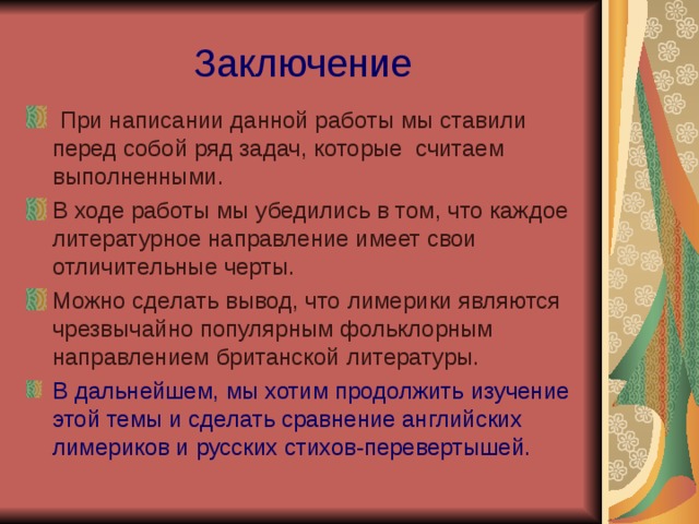 Заключение  При написании данной работы мы ставили перед собой ряд задач, которые считаем выполненными. В ходе работы мы убедились в том, что каждое литературное направление имеет свои отличительные черты. Можно сделать вывод, что лимерики являются чрезвычайно популярным фольклорным направлением британской литературы. В дальнейшем, мы хотим продолжить изучение этой темы и сделать сравнение английских лимериков и русских стихов-перевертышей. 