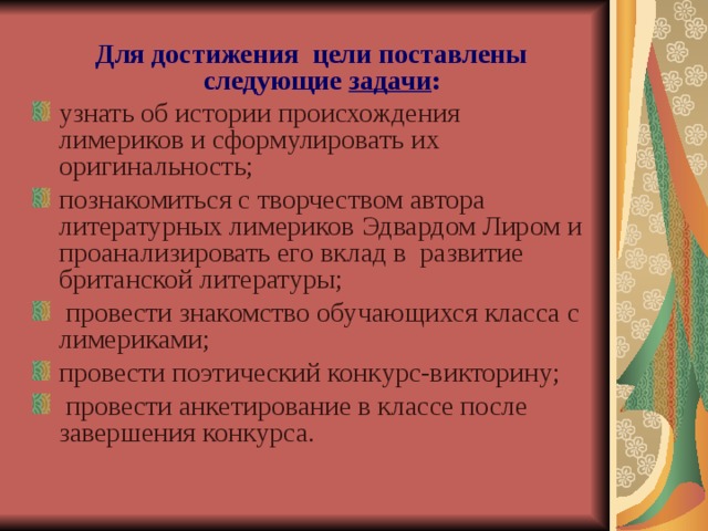  Для достижения цели поставлены следующие задачи : узнать об истории происхождения лимериков и сформулировать их оригинальность; познакомиться с творчеством автора литературных лимериков Эдвардом Лиром и проанализировать его вклад в развитие британской литературы;  провести знакомство обучающихся класса с лимериками; провести поэтический конкурс-викторину;  провести анкетирование в классе после завершения конкурса. 