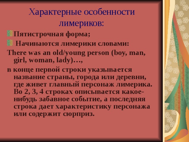 Характерные особенности лимериков: Пятистрочная форма;  Начинаются лимерики словами: There was an old / young person (boy, man, girl, woman, lady)…, в конце первой строки указыва ется название страны, города или деревни, где жи вет главный персонаж лимерика. Во 2, 3, 4 строках описыва ется какое-нибудь забавное событие, а последняя строка да ет характеристику персонажа или содерж ит сюрприз.  