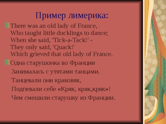 Пример лимерика: There was an old lady of France,  Who taught little ducklings to dance;  When she said, 'Tick-a-Tack!' -  They only said, 'Quack!'  Which  grieved  that  old  lady  of  France. Одна старушонка во Франции  Занималась с утятами танцами.  Танцевали они краковяк,  Подпевали себе «Кряк, кряк,кряк»!  Чем смешили старушку из Франции. 