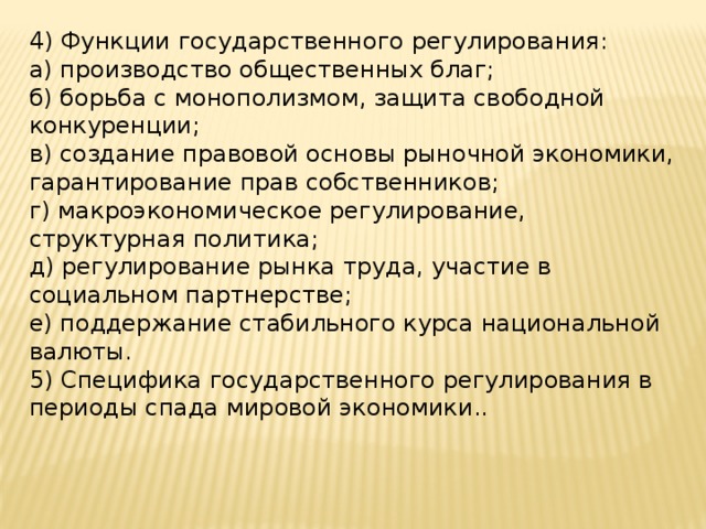 4) Функции государственного регулирования: а) производство общественных благ; б) борьба с монополизмом, защита свободной конкуренции; в) создание правовой основы рыночной экономики, гарантирование прав собственников; г) макроэкономическое регулирование, структурная политика; д) регулирование рынка труда, участие в социальном партнерстве; е) поддержание стабильного курса национальной валюты. 5) Специфика государственного регулирования в периоды спада мировой экономики.. 