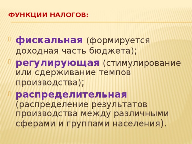 Функции налогов:   фискальная  (формируется доходная часть бюджета) ; регулирующая  (стимулирование или сдерживание темпов производства) ; распределительная  (распределение результатов производства между различными сферами и группами населения ). 