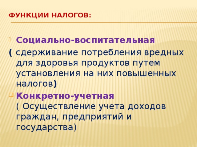 Функции налогов:   Социально-воспитательная ( сдерживание потребления вредных для здоровья продуктов путем установления на них повышенных налогов ) Конкретно-учетная (  Осуществление учета доходов граждан, предприятий и государства) 
