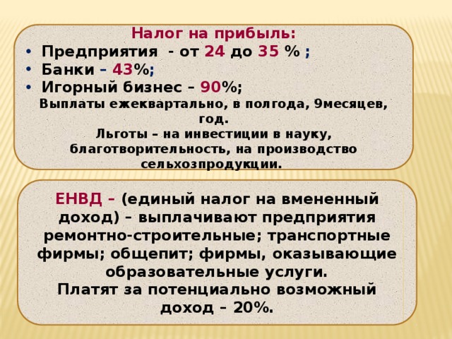 Налог на прибыль:  Предприятия - от 24  до  35 % ;  Банки – 43 % ;  Игорный бизнес – 90 %; Выплаты ежеквартально, в полгода, 9месяцев, год. Льготы – на инвестиции в науку, благотворительность, на производство сельхозпродукции. ЕНВД – (единый налог на вмененный доход) – выплачивают предприятия ремонтно-строительные; транспортные фирмы; общепит; фирмы, оказывающие образовательные услуги. Платят за потенциально возможный доход – 20%. 