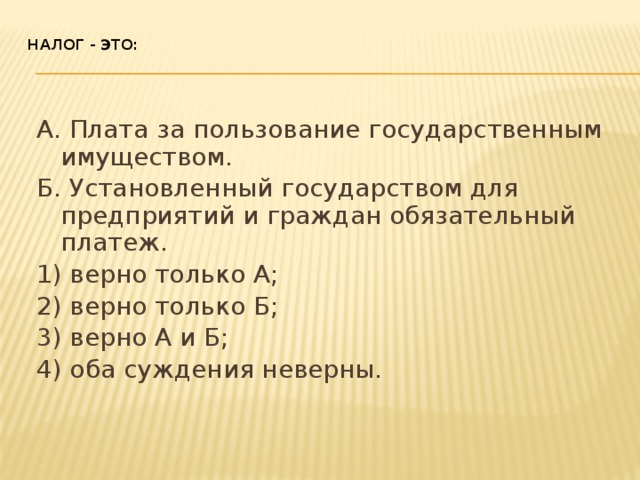 Налог - это:    А. Плата за пользование государственным имуществом. Б. Установленный государством для предприятий и граждан обязательный платеж. 1) верно только А; 2) верно только Б; 3) верно А и Б; 4) оба суждения неверны. 