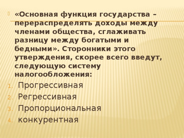«Основная функция государства – перераспределять доходы между членами общества, сглаживать разницу между богатыми и бедными». Сторонники этого утверждения, скорее всего введут, следующую систему налогообложения: Прогрессивная Регрессивная Пропорциональная конкурентная 