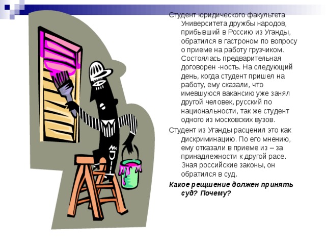 Студент юридического факультета Университета дружбы народов, прибывший в Россию из Уганды, обратился в гастроном по вопросу о приеме на работу грузчиком. Состоялась предварительная договорен -ность. На следующий день, когда студент пришел на работу, ему сказали, что имевшуюся вакансию уже занял другой человек, русский по национальности, так же студент одного из московских вузов. Студент из Уганды расценил это как дискриминацию. По его мнению, ему отказали в приеме из – за принадлежности к другой расе. Зная российские законы, он обратился в суд. Какое рещшение должен принять суд? Почему? 