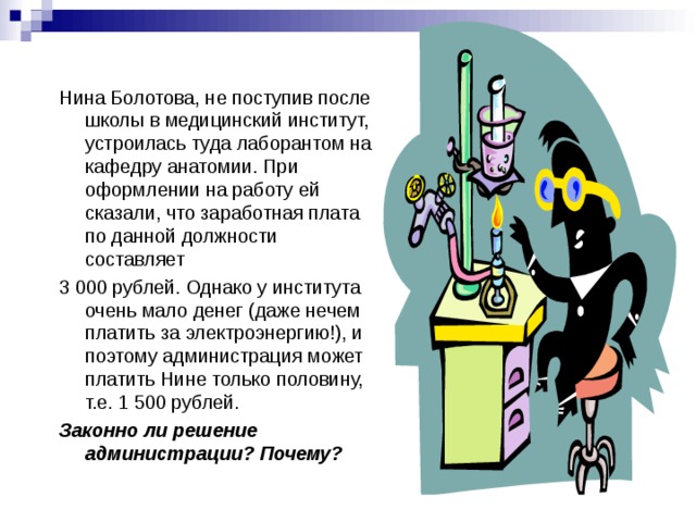 Нина Болотова, не поступив после школы в медицинский институт, устроилась туда лаборантом на кафедру анатомии. При оформлении на работу ей сказали, что заработная плата по данной должности составляет 3 000 рублей. Однако у института очень мало денег (даже нечем платить за электроэнергию!), и поэтому администрация может платить Нине только половину, т.е. 1 500 рублей. Законно ли решение администрации? Почему? 