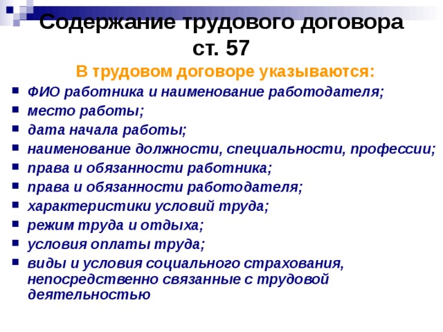 Содержание трудового договора  ст. 57 В трудовом договоре указываются: ФИО работника и наименование работодателя; место работы; дата начала работы; наименование должности, специальности, профессии; права и обязанности работника; права и обязанности работодателя; характеристики условий труда; режим труда и отдыха; условия оплаты труда; виды и условия социального страхования, непосредственно связанные с трудовой деятельностью  