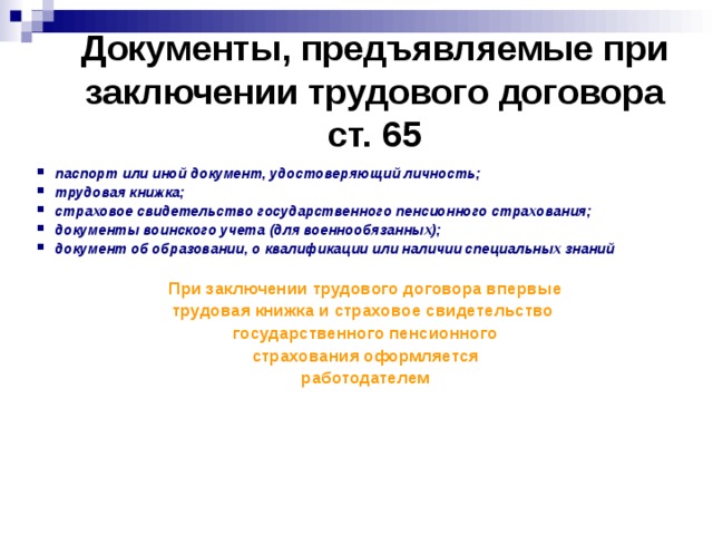 Документы, предъявляемые при заключении трудового договора  ст. 65 паспорт или иной документ, удостоверяющий личность; трудовая книжка; страховое свидетельство государственного пенсионного страхования; документы воинского учета (для военнообязанных); документ об образовании, о квалификации или наличии специальных знаний  При заключении трудового договора впервые трудовая книжка и страховое свидетельство государственного пенсионного страхования оформляется работодателем  