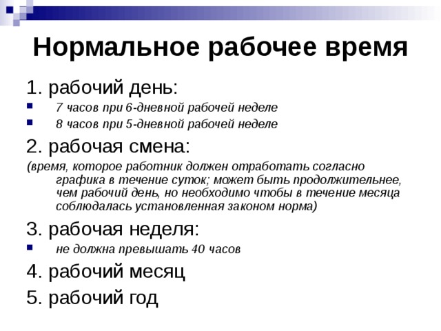 Нормальное рабочее время 1. рабочий день: 7 часов при 6-дневной рабочей неделе 8 часов при 5-дневной рабочей неделе 2. рабочая смена: (время, которое работник должен отработать согласно графика в течение суток; может быть продолжительнее, чем рабочий день, но необходимо чтобы в течение месяца соблюдалась установленная законом норма) 3. рабочая неделя: не должна превышать 40 часов 4. рабочий месяц 5. рабочий год 