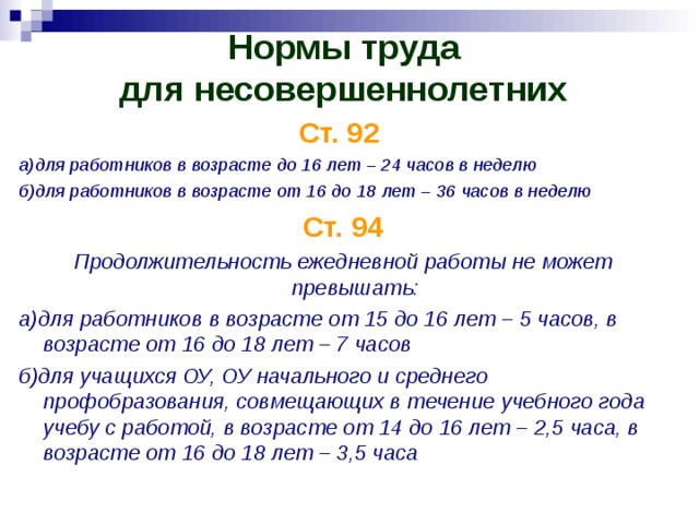 Нормы труда  для несовершеннолетних   Ст. 92  а)для работников в возрасте до 16 лет – 24 часов в неделю б)для работников в возрасте от 16 до 18 лет – 36 часов в неделю Ст. 94 Продолжительность ежедневной работы не может превышать: а)для работников в возрасте от 15 до 16 лет – 5 часов, в возрасте от 16 до 18 лет – 7 часов б)для учащихся ОУ, ОУ начального и среднего профобразования, совмещающих в течение учебного года учебу с работой, в возрасте от 14 до 16 лет – 2,5 часа, в возрасте от 16 до 18 лет – 3,5 часа 