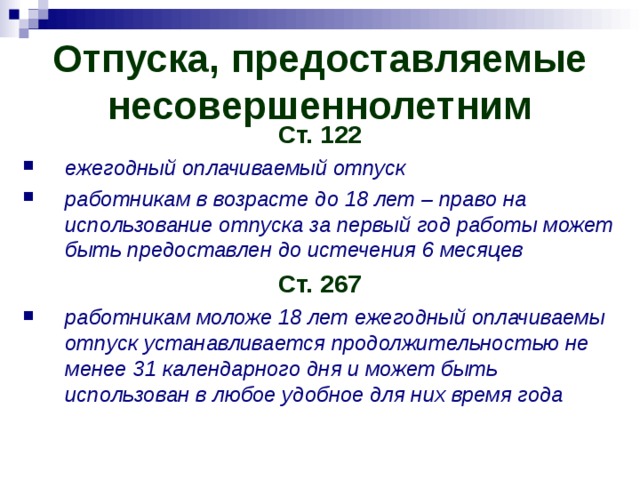 Отпуска, предоставляемые несовершеннолетним Ст. 122 ежегодный оплачиваемый отпуск работникам в возрасте до 18 лет – право на использование отпуска за первый год работы может быть предоставлен до истечения 6 месяцев Ст. 267 работникам моложе 18 лет ежегодный оплачиваемы отпуск устанавливается продолжительностью не менее 31 календарного дня и может быть использован в любое удобное для них время года 