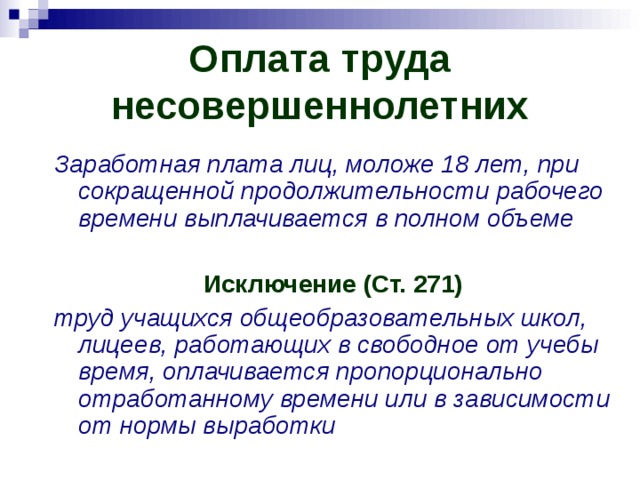 Оплата труда несовершеннолетних Заработная плата лиц, моложе 18 лет, при сокращенной продолжительности рабочего времени выплачивается в полном объеме  Исключение (Ст. 271) труд учащихся общеобразовательных школ, лицеев, работающих в свободное от учебы время, оплачивается пропорционально отработанному времени или в зависимости от нормы выработки 