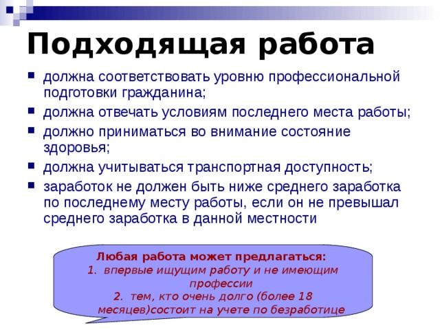 Подходящая работа должна соответствовать уровню профессиональной подготовки гражданина; должна отвечать условиям последнего места работы; должно приниматься во внимание состояние здоровья; должна учитываться транспортная доступность; заработок не должен быть ниже среднего заработка по последнему месту работы, если он не превышал среднего заработка в данной местности Любая работа может предлагаться:  впервые ищущим работу и не имеющим профессии тем, кто очень долго (более 18 месяцев)состоит  на учете по безработице 