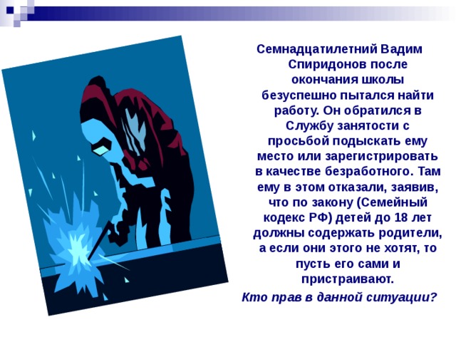 Семнадцатилетний Вадим Спиридонов после окончания школы безуспешно пытался найти работу. Он обратился в Службу занятости с просьбой подыскать ему место или зарегистрировать в качестве безработного. Там ему в этом отказали, заявив, что по закону (Семейный кодекс РФ) детей до 18 лет должны содержать родители, а если они этого не хотят, то пусть его сами и пристраивают. Кто прав в данной ситуации? 