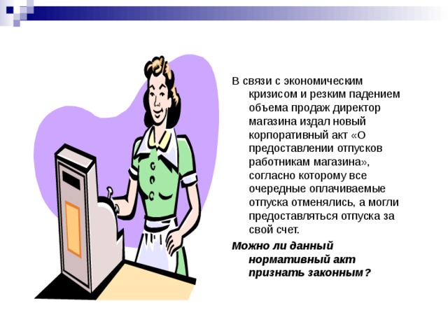 В связи с экономическим кризисом и резким падением объема продаж директор магазина издал новый корпоративный акт «О предоставлении отпусков работникам магазина», согласно которому все очередные оплачиваемые отпуска отменялись, а могли предоставляться отпуска за свой счет. Можно ли данный нормативный акт признать законным? 