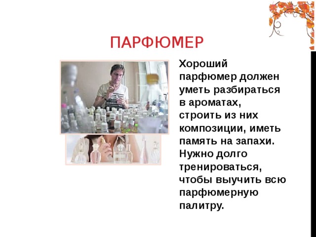  Парфюмер Хороший парфюмер должен уметь разбираться в ароматах, строить из них композиции, иметь память на запахи. Нужно долго тренироваться, чтобы выучить всю парфюмерную палитру. 
