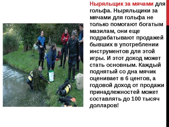 Ныряльщик за мячами для гольфа. Ныряльщики за мячами для гольфа не только помогают богатым мазилам, они еще подрабатывают продажей бывших в употреблении инструментов для этой игры. И этот доход может стать основным. Каждый поднятый со дна мячик оценивает в 6 центов, а годовой доход от продажи принадлежностей может составлять до 100 тысяч долларов! 