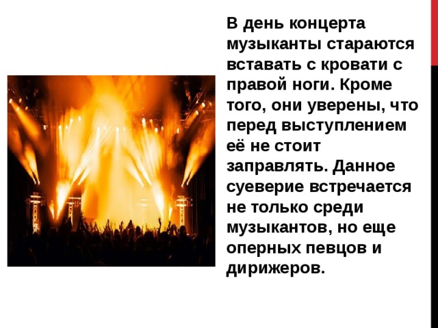 В день концерта музыканты стараются вставать с кровати с правой ноги. Кроме того, они уверены, что перед выступлением её не стоит заправлять. Данное суеверие встречается не только среди музыкантов, но еще оперных певцов и дирижеров. 