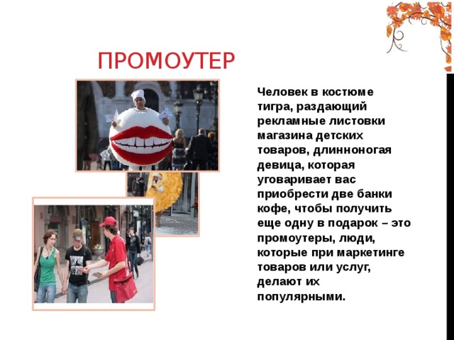 Промоутер Человек в костюме тигра, раздающий рекламные листовки магазина детских товаров, длинноногая девица, которая уговаривает вас приобрести две банки кофе, чтобы получить еще одну в подарок – это промоутеры, люди, которые при маркетинге товаров или услуг, делают их популярными. 